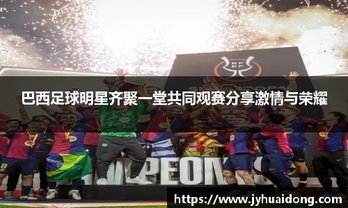 巴西足球明星齐聚一堂共同观赛分享激情与荣耀